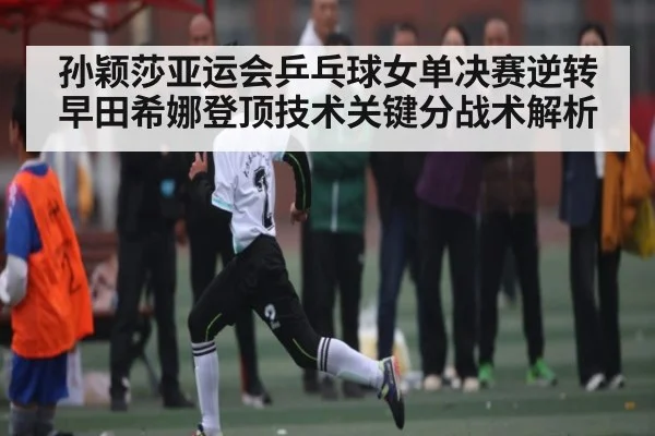 孙颖莎亚运会乒乓球女单决赛逆转早田希娜登顶技术关键分战术解析